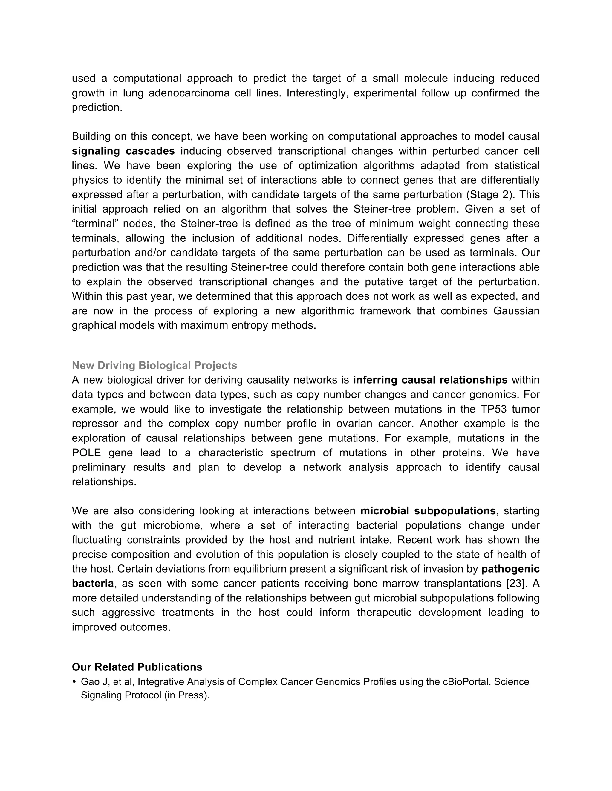 used a computational approach to predict the target of a small molecule inducing reduced
growth in lung adenocarcinoma cell lines. Interestingly, experimental follow up confirmed the
prediction.
Building on this concept, we have been working on computational approaches to model causal
signaling cascades inducing observed transcriptional changes within perturbed cancer cell
lines. We have been exploring the use of optimization algorithms adapted from statistical
physics to identify the minimal set of interactions able to connect genes that are differentially
expressed after a perturbation, with candidate targets of the same perturbation (Stage 2). This
initial approach relied on an algorithm that solves the Steiner-tree problem. Given a set of
“terminal” nodes, the Steiner-tree is defined as the tree of minimum weight connecting these
terminals, allowing the inclusion of additional nodes. Differentially expressed genes after a
perturbation and/or candidate targets of the same perturbation can be used as terminals. Our
prediction was that the resulting Steiner-tree could therefore contain both gene interactions able
to explain the observed transcriptional changes and the putative target of the perturbation.
Within this past year, we determined that this approach does not work as well as expected, and
are now in the process of exploring a new algorithmic framework that combines Gaussian
graphical models with maximum entropy methods.

New Driving Biological Projects
A new biological driver for deriving causality networks is inferring causal relationships within
data types and between data types, such as copy number changes and cancer genomics. For
example, we would like to investigate the relationship between mutations in the TP53 tumor
repressor and the complex copy number profile in ovarian cancer. Another example is the
exploration of causal relationships between gene mutations. For example, mutations in the
POLE gene lead to a characteristic spectrum of mutations in other proteins. We have
preliminary results and plan to develop a network analysis approach to identify causal
relationships.
We are also considering looking at interactions between microbial subpopulations, starting
with the gut microbiome, where a set of interacting bacterial populations change under
fluctuating constraints provided by the host and nutrient intake. Recent work has shown the
precise composition and evolution of this population is closely coupled to the state of health of
the host. Certain deviations from equilibrium present a significant risk of invasion by pathogenic
bacteria, as seen with some cancer patients receiving bone marrow transplantations [23]. A
more detailed understanding of the relationships between gut microbial subpopulations following
such aggressive treatments in the host could inform therapeutic development leading to
improved outcomes.

Our Related Publications
• Gao J, et al, Integrative Analysis of Complex Cancer Genomics Profiles using the cBioPortal. Science
Signaling Protocol (in Press).

 