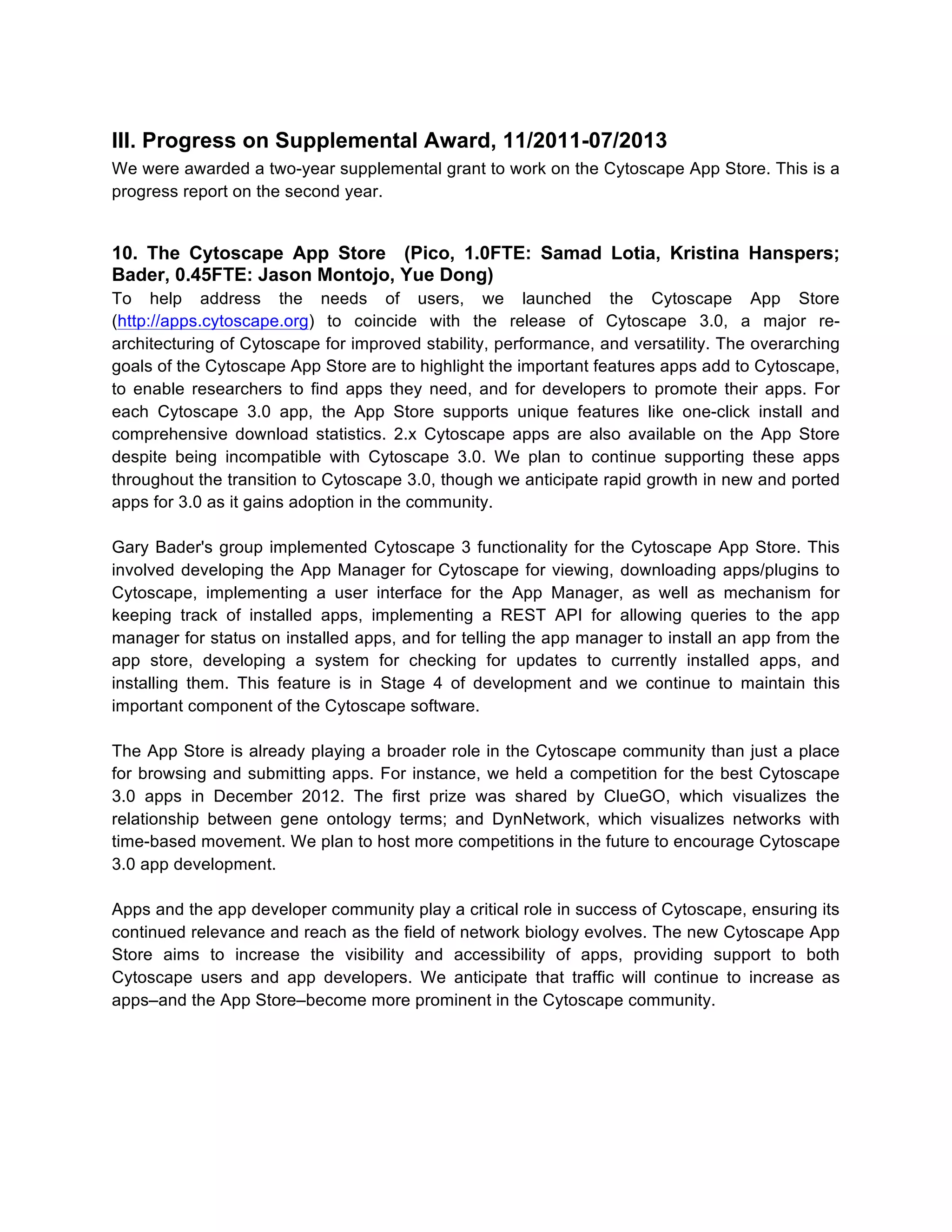 III. Progress on Supplemental Award, 11/2011-07/2013
We were awarded a two-year supplemental grant to work on the Cytoscape App Store. This is a
progress report on the second year.

10. The Cytoscape App Store (Pico, 1.0FTE: Samad Lotia, Kristina Hanspers;
Bader, 0.45FTE: Jason Montojo, Yue Dong)
To help address the needs of users, we launched the Cytoscape App Store
(http://apps.cytoscape.org) to coincide with the release of Cytoscape 3.0, a major rearchitecturing of Cytoscape for improved stability, performance, and versatility. The overarching
goals of the Cytoscape App Store are to highlight the important features apps add to Cytoscape,
to enable researchers to find apps they need, and for developers to promote their apps. For
each Cytoscape 3.0 app, the App Store supports unique features like one-click install and
comprehensive download statistics. 2.x Cytoscape apps are also available on the App Store
despite being incompatible with Cytoscape 3.0. We plan to continue supporting these apps
throughout the transition to Cytoscape 3.0, though we anticipate rapid growth in new and ported
apps for 3.0 as it gains adoption in the community.
Gary Bader's group implemented Cytoscape 3 functionality for the Cytoscape App Store. This
involved developing the App Manager for Cytoscape for viewing, downloading apps/plugins to
Cytoscape, implementing a user interface for the App Manager, as well as mechanism for
keeping track of installed apps, implementing a REST API for allowing queries to the app
manager for status on installed apps, and for telling the app manager to install an app from the
app store, developing a system for checking for updates to currently installed apps, and
installing them. This feature is in Stage 4 of development and we continue to maintain this
important component of the Cytoscape software.
The App Store is already playing a broader role in the Cytoscape community than just a place
for browsing and submitting apps. For instance, we held a competition for the best Cytoscape
3.0 apps in December 2012. The first prize was shared by ClueGO, which visualizes the
relationship between gene ontology terms; and DynNetwork, which visualizes networks with
time-based movement. We plan to host more competitions in the future to encourage Cytoscape
3.0 app development.
Apps and the app developer community play a critical role in success of Cytoscape, ensuring its
continued relevance and reach as the field of network biology evolves. The new Cytoscape App
Store aims to increase the visibility and accessibility of apps, providing support to both
Cytoscape users and app developers. We anticipate that traffic will continue to increase as
apps–and the App Store–become more prominent in the Cytoscape community.

 