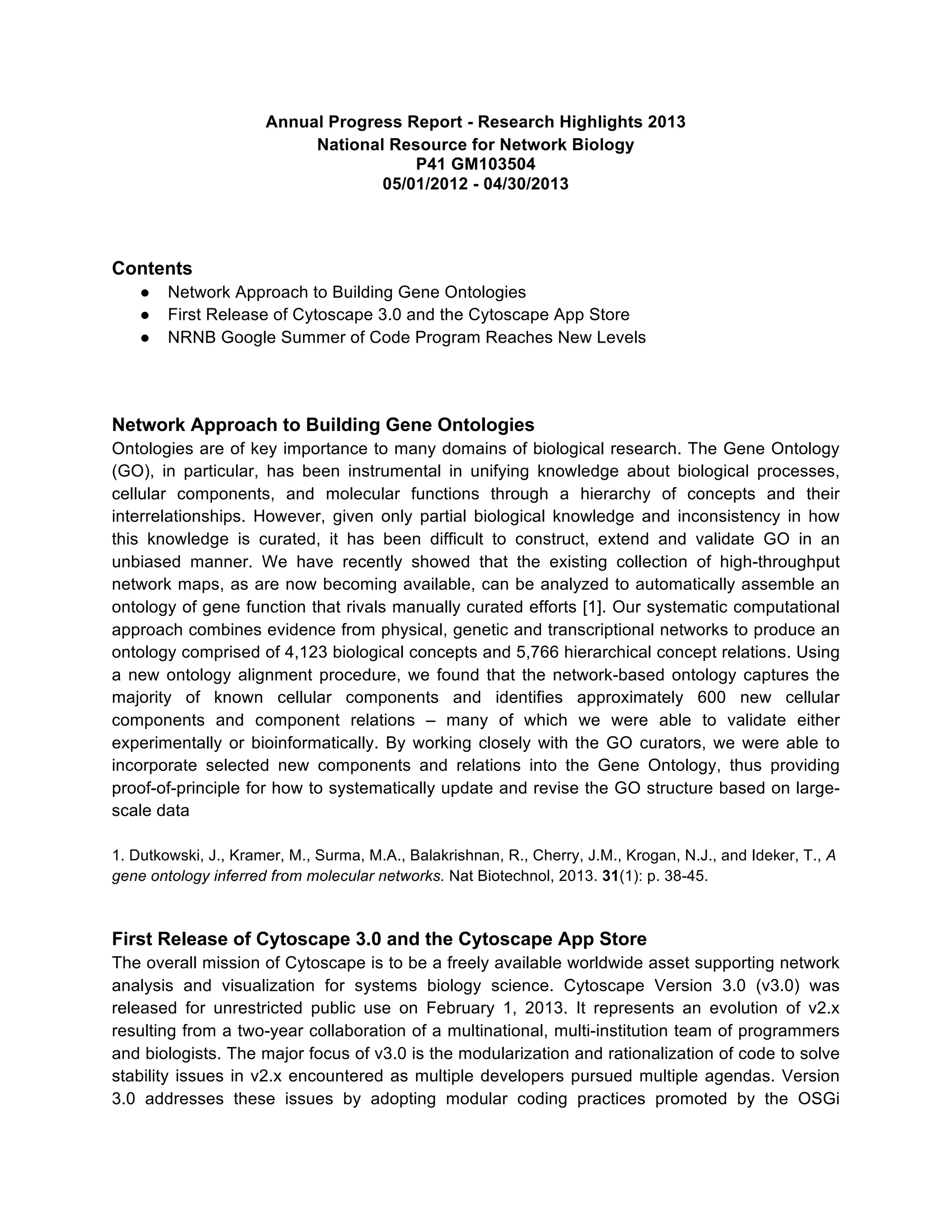 Annual Progress Report - Research Highlights 2013
National Resource for Network Biology
P41 GM103504
05/01/2012 - 04/30/2013

Contents
●
●
●

Network Approach to Building Gene Ontologies
First Release of Cytoscape 3.0 and the Cytoscape App Store
NRNB Google Summer of Code Program Reaches New Levels

Network Approach to Building Gene Ontologies
Ontologies are of key importance to many domains of biological research. The Gene Ontology
(GO), in particular, has been instrumental in unifying knowledge about biological processes,
cellular components, and molecular functions through a hierarchy of concepts and their
interrelationships. However, given only partial biological knowledge and inconsistency in how
this knowledge is curated, it has been difficult to construct, extend and validate GO in an
unbiased manner. We have recently showed that the existing collection of high-throughput
network maps, as are now becoming available, can be analyzed to automatically assemble an
ontology of gene function that rivals manually curated efforts [1]. Our systematic computational
approach combines evidence from physical, genetic and transcriptional networks to produce an
ontology comprised of 4,123 biological concepts and 5,766 hierarchical concept relations. Using
a new ontology alignment procedure, we found that the network-based ontology captures the
majority of known cellular components and identifies approximately 600 new cellular
components and component relations – many of which we were able to validate either
experimentally or bioinformatically. By working closely with the GO curators, we were able to
incorporate selected new components and relations into the Gene Ontology, thus providing
proof-of-principle for how to systematically update and revise the GO structure based on largescale data
1. Dutkowski, J., Kramer, M., Surma, M.A., Balakrishnan, R., Cherry, J.M., Krogan, N.J., and Ideker, T., A
gene ontology inferred from molecular networks. Nat Biotechnol, 2013. 31(1): p. 38-45.

First Release of Cytoscape 3.0 and the Cytoscape App Store
The overall mission of Cytoscape is to be a freely available worldwide asset supporting network
analysis and visualization for systems biology science. Cytoscape Version 3.0 (v3.0) was
released for unrestricted public use on February 1, 2013. It represents an evolution of v2.x
resulting from a two-year collaboration of a multinational, multi-institution team of programmers
and biologists. The major focus of v3.0 is the modularization and rationalization of code to solve
stability issues in v2.x encountered as multiple developers pursued multiple agendas. Version
3.0 addresses these issues by adopting modular coding practices promoted by the OSGi

 