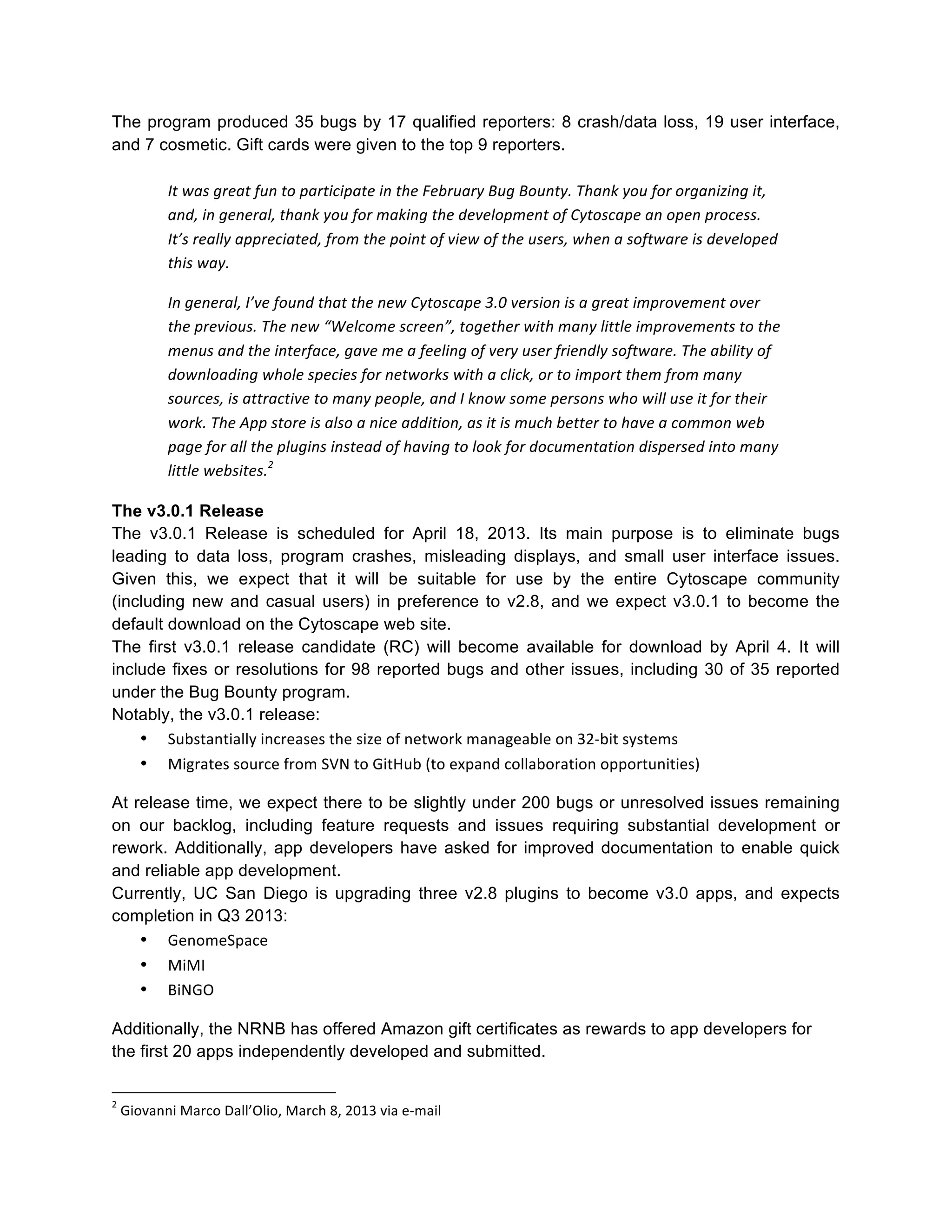 The program produced 35 bugs by 17 qualified reporters: 8 crash/data loss, 19 user interface,
and 7 cosmetic. Gift cards were given to the top 9 reporters.
It	
  was	
  great	
  fun	
  to	
  participate	
  in	
  the	
  February	
  Bug	
  Bounty.	
  Thank	
  you	
  for	
  organizing	
  it,	
  
and,	
  in	
  general,	
  thank	
  you	
  for	
  making	
  the	
  development	
  of	
  Cytoscape	
  an	
  open	
  process.	
  
It’s	
  really	
  appreciated,	
  from	
  the	
  point	
  of	
  view	
  of	
  the	
  users,	
  when	
  a	
  software	
  is	
  developed	
  
this	
  way.	
  
In	
  general,	
  I’ve	
  found	
  that	
  the	
  new	
  Cytoscape	
  3.0	
  version	
  is	
  a	
  great	
  improvement	
  over	
  
the	
  previous.	
  The	
  new	
  “Welcome	
  screen”,	
  together	
  with	
  many	
  little	
  improvements	
  to	
  the	
  
menus	
  and	
  the	
  interface,	
  gave	
  me	
  a	
  feeling	
  of	
  very	
  user	
  friendly	
  software.	
  The	
  ability	
  of	
  
downloading	
  whole	
  species	
  for	
  networks	
  with	
  a	
  click,	
  or	
  to	
  import	
  them	
  from	
  many	
  
sources,	
  is	
  attractive	
  to	
  many	
  people,	
  and	
  I	
  know	
  some	
  persons	
  who	
  will	
  use	
  it	
  for	
  their	
  
work.	
  The	
  App	
  store	
  is	
  also	
  a	
  nice	
  addition,	
  as	
  it	
  is	
  much	
  better	
  to	
  have	
  a	
  common	
  web	
  
page	
  for	
  all	
  the	
  plugins	
  instead	
  of	
  having	
  to	
  look	
  for	
  documentation	
  dispersed	
  into	
  many	
  
little	
  websites.2	
  
The v3.0.1 Release
The v3.0.1 Release is scheduled for April 18, 2013. Its main purpose is to eliminate bugs
leading to data loss, program crashes, misleading displays, and small user interface issues.
Given this, we expect that it will be suitable for use by the entire Cytoscape community
(including new and casual users) in preference to v2.8, and we expect v3.0.1 to become the
default download on the Cytoscape web site.
The first v3.0.1 release candidate (RC) will become available for download by April 4. It will
include fixes or resolutions for 98 reported bugs and other issues, including 30 of 35 reported
under the Bug Bounty program.
Notably, the v3.0.1 release:
• Substantially	
  increases	
  the	
  size	
  of	
  network	
  manageable	
  on	
  32-­‐bit	
  systems	
  
• Migrates	
  source	
  from	
  SVN	
  to	
  GitHub	
  (to	
  expand	
  collaboration	
  opportunities)	
  
At release time, we expect there to be slightly under 200 bugs or unresolved issues remaining
on our backlog, including feature requests and issues requiring substantial development or
rework. Additionally, app developers have asked for improved documentation to enable quick
and reliable app development.
Currently, UC San Diego is upgrading three v2.8 plugins to become v3.0 apps, and expects
completion in Q3 2013:
• GenomeSpace	
  
• MiMI	
  
• BiNGO	
  
Additionally, the NRNB has offered Amazon gift certificates as rewards to app developers for
the first 20 apps independently developed and submitted.
2

	
  Giovanni	
  Marco	
  Dall’Olio,	
  March	
  8,	
  2013	
  via	
  e-­‐mail	
  

 