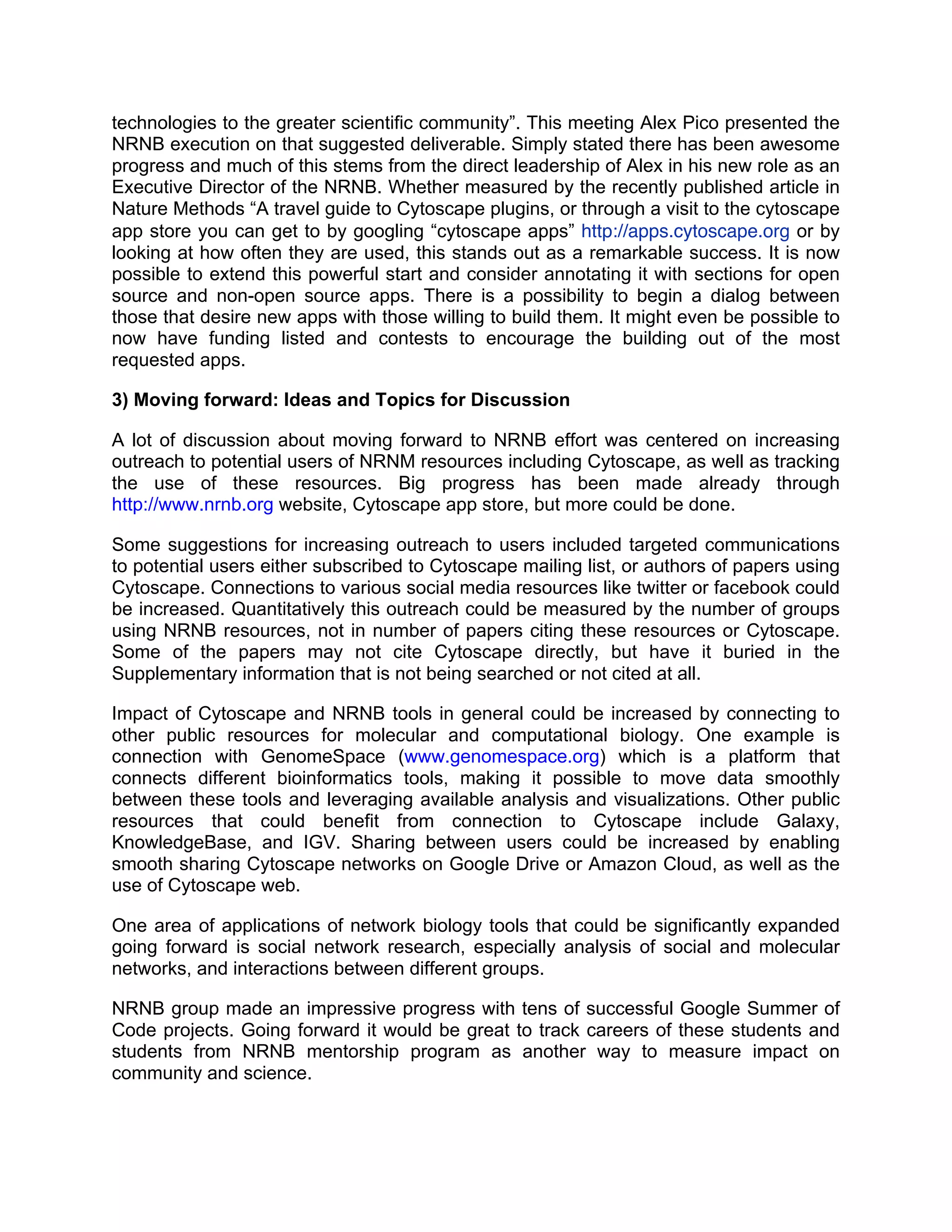 technologies to the greater scientific community”. This meeting Alex Pico presented the
NRNB execution on that suggested deliverable. Simply stated there has been awesome
progress and much of this stems from the direct leadership of Alex in his new role as an
Executive Director of the NRNB. Whether measured by the recently published article in
Nature Methods “A travel guide to Cytoscape plugins, or through a visit to the cytoscape
app store you can get to by googling “cytoscape apps” http://apps.cytoscape.org or by
looking at how often they are used, this stands out as a remarkable success. It is now
possible to extend this powerful start and consider annotating it with sections for open
source and non-open source apps. There is a possibility to begin a dialog between
those that desire new apps with those willing to build them. It might even be possible to
now have funding listed and contests to encourage the building out of the most
requested apps.
3) Moving forward: Ideas and Topics for Discussion
A lot of discussion about moving forward to NRNB effort was centered on increasing
outreach to potential users of NRNM resources including Cytoscape, as well as tracking
the use of these resources. Big progress has been made already through
http://www.nrnb.org website, Cytoscape app store, but more could be done.
Some suggestions for increasing outreach to users included targeted communications
to potential users either subscribed to Cytoscape mailing list, or authors of papers using
Cytoscape. Connections to various social media resources like twitter or facebook could
be increased. Quantitatively this outreach could be measured by the number of groups
using NRNB resources, not in number of papers citing these resources or Cytoscape.
Some of the papers may not cite Cytoscape directly, but have it buried in the
Supplementary information that is not being searched or not cited at all.
Impact of Cytoscape and NRNB tools in general could be increased by connecting to
other public resources for molecular and computational biology. One example is
connection with GenomeSpace (www.genomespace.org) which is a platform that
connects different bioinformatics tools, making it possible to move data smoothly
between these tools and leveraging available analysis and visualizations. Other public
resources that could benefit from connection to Cytoscape include Galaxy,
KnowledgeBase, and IGV. Sharing between users could be increased by enabling
smooth sharing Cytoscape networks on Google Drive or Amazon Cloud, as well as the
use of Cytoscape web.
One area of applications of network biology tools that could be significantly expanded
going forward is social network research, especially analysis of social and molecular
networks, and interactions between different groups.
NRNB group made an impressive progress with tens of successful Google Summer of
Code projects. Going forward it would be great to track careers of these students and
students from NRNB mentorship program as another way to measure impact on
community and science.

 