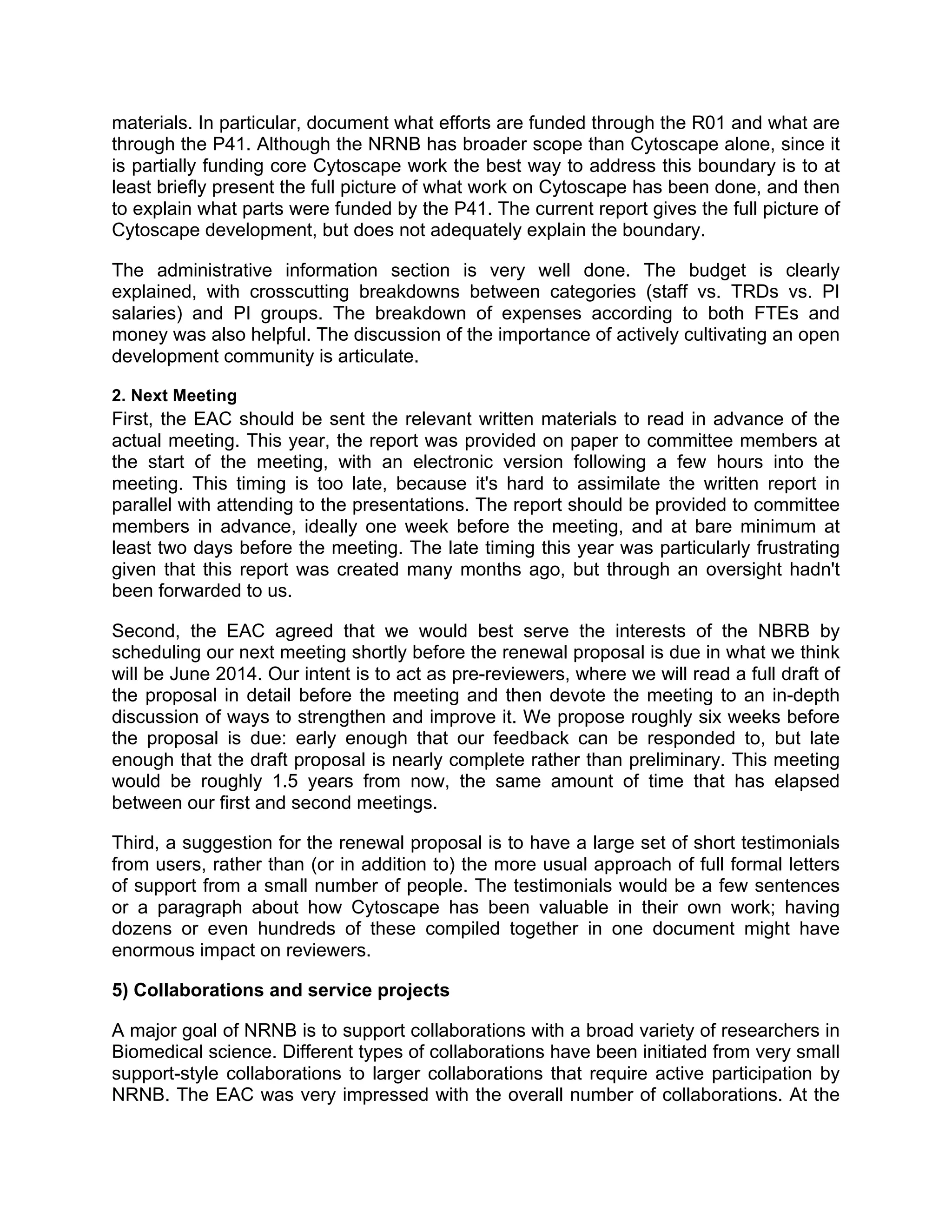 materials. In particular, document what efforts are funded through the R01 and what are
through the P41. Although the NRNB has broader scope than Cytoscape alone, since it
is partially funding core Cytoscape work the best way to address this boundary is to at
least briefly present the full picture of what work on Cytoscape has been done, and then
to explain what parts were funded by the P41. The current report gives the full picture of
Cytoscape development, but does not adequately explain the boundary.
The administrative information section is very well done. The budget is clearly
explained, with crosscutting breakdowns between categories (staff vs. TRDs vs. PI
salaries) and PI groups. The breakdown of expenses according to both FTEs and
money was also helpful. The discussion of the importance of actively cultivating an open
development community is articulate.
2. Next Meeting

First, the EAC should be sent the relevant written materials to read in advance of the
actual meeting. This year, the report was provided on paper to committee members at
the start of the meeting, with an electronic version following a few hours into the
meeting. This timing is too late, because it's hard to assimilate the written report in
parallel with attending to the presentations. The report should be provided to committee
members in advance, ideally one week before the meeting, and at bare minimum at
least two days before the meeting. The late timing this year was particularly frustrating
given that this report was created many months ago, but through an oversight hadn't
been forwarded to us.
Second, the EAC agreed that we would best serve the interests of the NBRB by
scheduling our next meeting shortly before the renewal proposal is due in what we think
will be June 2014. Our intent is to act as pre-reviewers, where we will read a full draft of
the proposal in detail before the meeting and then devote the meeting to an in-depth
discussion of ways to strengthen and improve it. We propose roughly six weeks before
the proposal is due: early enough that our feedback can be responded to, but late
enough that the draft proposal is nearly complete rather than preliminary. This meeting
would be roughly 1.5 years from now, the same amount of time that has elapsed
between our first and second meetings.
Third, a suggestion for the renewal proposal is to have a large set of short testimonials
from users, rather than (or in addition to) the more usual approach of full formal letters
of support from a small number of people. The testimonials would be a few sentences
or a paragraph about how Cytoscape has been valuable in their own work; having
dozens or even hundreds of these compiled together in one document might have
enormous impact on reviewers.
5) Collaborations and service projects
A major goal of NRNB is to support collaborations with a broad variety of researchers in
Biomedical science. Different types of collaborations have been initiated from very small
support-style collaborations to larger collaborations that require active participation by
NRNB. The EAC was very impressed with the overall number of collaborations. At the

 