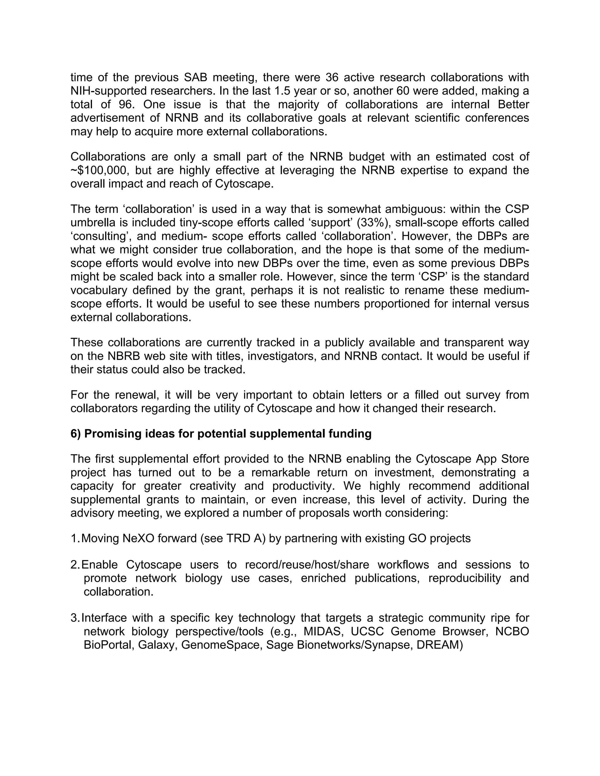 time of the previous SAB meeting, there were 36 active research collaborations with
NIH-supported researchers. In the last 1.5 year or so, another 60 were added, making a
total of 96. One issue is that the majority of collaborations are internal Better
advertisement of NRNB and its collaborative goals at relevant scientific conferences
may help to acquire more external collaborations.
Collaborations are only a small part of the NRNB budget with an estimated cost of
~$100,000, but are highly effective at leveraging the NRNB expertise to expand the
overall impact and reach of Cytoscape.
The term ‘collaboration’ is used in a way that is somewhat ambiguous: within the CSP
umbrella is included tiny-scope efforts called ‘support’ (33%), small-scope efforts called
‘consulting’, and medium- scope efforts called ‘collaboration’. However, the DBPs are
what we might consider true collaboration, and the hope is that some of the mediumscope efforts would evolve into new DBPs over the time, even as some previous DBPs
might be scaled back into a smaller role. However, since the term ‘CSP’ is the standard
vocabulary defined by the grant, perhaps it is not realistic to rename these mediumscope efforts. It would be useful to see these numbers proportioned for internal versus
external collaborations.
These collaborations are currently tracked in a publicly available and transparent way
on the NBRB web site with titles, investigators, and NRNB contact. It would be useful if
their status could also be tracked.
For the renewal, it will be very important to obtain letters or a filled out survey from
collaborators regarding the utility of Cytoscape and how it changed their research.
6) Promising ideas for potential supplemental funding
The first supplemental effort provided to the NRNB enabling the Cytoscape App Store
project has turned out to be a remarkable return on investment, demonstrating a
capacity for greater creativity and productivity. We highly recommend additional
supplemental grants to maintain, or even increase, this level of activity. During the
advisory meeting, we explored a number of proposals worth considering:
1. Moving NeXO forward (see TRD A) by partnering with existing GO projects
2. Enable Cytoscape users to record/reuse/host/share workflows and sessions to
promote network biology use cases, enriched publications, reproducibility and
collaboration.
3. Interface with a specific key technology that targets a strategic community ripe for
network biology perspective/tools (e.g., MIDAS, UCSC Genome Browser, NCBO
BioPortal, Galaxy, GenomeSpace, Sage Bionetworks/Synapse, DREAM)

 
