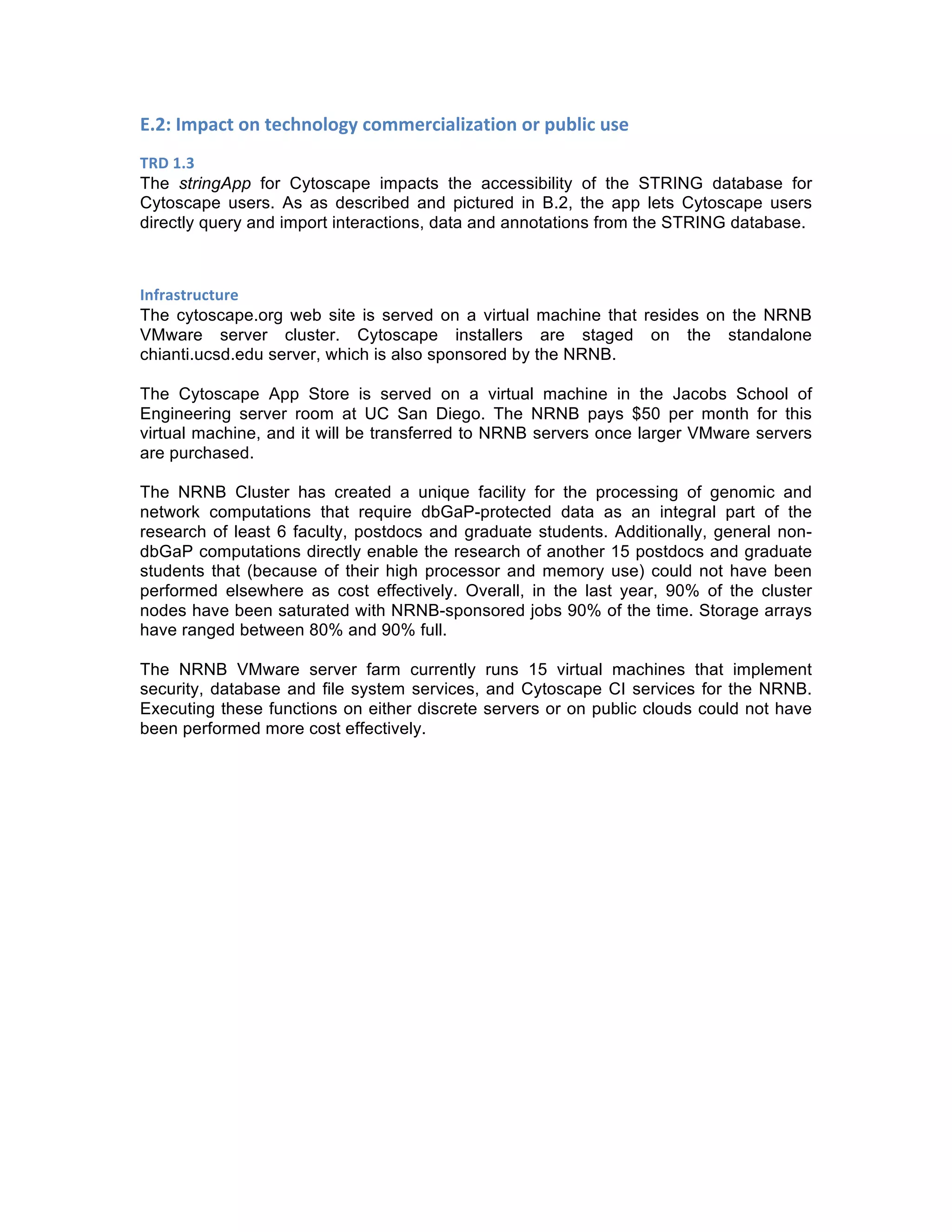 E.2:	
  Impact	
  on	
  technology	
  commercialization	
  or	
  public	
  use	
  
TRD	
  1.3	
  
The stringApp for Cytoscape impacts the accessibility of the STRING database for
Cytoscape users. As as described and pictured in B.2, the app lets Cytoscape users
directly query and import interactions, data and annotations from the STRING database.
	
  
Infrastructure	
  
The cytoscape.org web site is served on a virtual machine that resides on the NRNB
VMware server cluster. Cytoscape installers are staged on the standalone
chianti.ucsd.edu server, which is also sponsored by the NRNB.
The Cytoscape App Store is served on a virtual machine in the Jacobs School of
Engineering server room at UC San Diego. The NRNB pays $50 per month for this
virtual machine, and it will be transferred to NRNB servers once larger VMware servers
are purchased.
The NRNB Cluster has created a unique facility for the processing of genomic and
network computations that require dbGaP-protected data as an integral part of the
research of least 6 faculty, postdocs and graduate students. Additionally, general non-
dbGaP computations directly enable the research of another 15 postdocs and graduate
students that (because of their high processor and memory use) could not have been
performed elsewhere as cost effectively. Overall, in the last year, 90% of the cluster
nodes have been saturated with NRNB-sponsored jobs 90% of the time. Storage arrays
have ranged between 80% and 90% full.
The NRNB VMware server farm currently runs 15 virtual machines that implement
security, database and file system services, and Cytoscape CI services for the NRNB.
Executing these functions on either discrete servers or on public clouds could not have
been performed more cost effectively.
 
