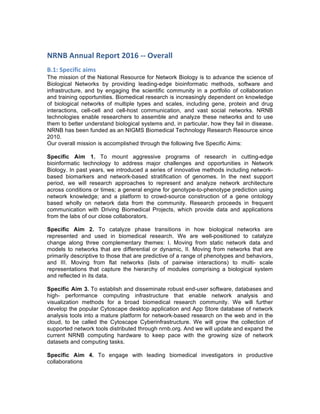 NRNB	
  Annual	
  Report	
  2016	
  -­‐-­‐	
  Overall	
  
B.1:	
  Specific	
  aims	
  
The mission of the National Resource for Network Biology is to advance the science of
Biological Networks by providing leading-edge bioinformatic methods, software and
infrastructure, and by engaging the scientific community in a portfolio of collaboration
and training opportunities. Biomedical research is increasingly dependent on knowledge
of biological networks of multiple types and scales, including gene, protein and drug
interactions, cell-cell and cell-host communication, and vast social networks. NRNB
technologies enable researchers to assemble and analyze these networks and to use
them to better understand biological systems and, in particular, how they fail in disease.
NRNB has been funded as an NIGMS Biomedical Technology Research Resource since
2010.
Our overall mission is accomplished through the following five Specific Aims:
Specific Aim 1. To mount aggressive programs of research in cutting-edge
bioinformatic technology to address major challenges and opportunities in Network
Biology. In past years, we introduced a series of innovative methods including network-
based biomarkers and network-based stratification of genomes. In the next support
period, we will research approaches to represent and analyze network architecture
across conditions or times; a general engine for genotype-to-phenotype prediction using
network knowledge; and a platform to crowd-source construction of a gene ontology
based wholly on network data from the community. Research proceeds in frequent
communication with Driving Biomedical Projects, which provide data and applications
from the labs of our close collaborators.
Specific Aim 2. To catalyze phase transitions in how biological networks are
represented and used in biomedical research. We are well-positioned to catalyze
change along three complementary themes: I. Moving from static network data and
models to networks that are differential or dynamic, II. Moving from networks that are
primarily descriptive to those that are predictive of a range of phenotypes and behaviors,
and III. Moving from flat networks (lists of pairwise interactions) to multi- scale
representations that capture the hierarchy of modules comprising a biological system
and reflected in its data.
Specific Aim 3. To establish and disseminate robust end-user software, databases and
high- performance computing infrastructure that enable network analysis and
visualization methods for a broad biomedical research community. We will further
develop the popular Cytoscape desktop application and App Store database of network
analysis tools into a mature platform for network-based research on the web and in the
cloud, to be called the Cytoscape Cyberinfrastructure. We will grow the collection of
supported network tools distributed through nrnb.org. And we will update and expand the
current NRNB computing hardware to keep pace with the growing size of network
datasets and computing tasks.
Specific Aim 4. To engage with leading biomedical investigators in productive
collaborations
 