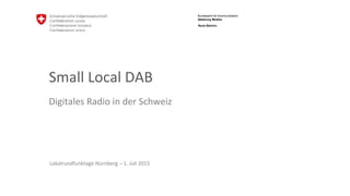 Bundesamt für Kommunikation
Abteilung Medien
Small Local DAB
Digitales Radio in der Schweiz
Lokalrundfunktage Nürnberg – 1. Juli 2015
René Wehrlin
 