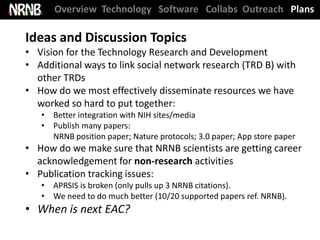 Overview Technology Software Collabs Outreach Plans

Ideas and Discussion Topics
• Vision for the Technology Research and Development
• Additional ways to link social network research (TRD B) with
  other TRDs
• How do we most effectively disseminate resources we have
  worked so hard to put together:
   • Better integration with NIH sites/media
   • Publish many papers:
     NRNB position paper; Nature protocols; 3.0 paper; App store paper
• How do we make sure that NRNB scientists are getting career
  acknowledgement for non-research activities
• Publication tracking issues:
   • APRSIS is broken (only pulls up 3 NRNB citations).
   • We need to do much better (10/20 supported papers ref. NRNB).
• When is next EAC?
 