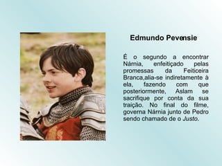 Edmundo Pevensie É o segundo a encontrar Nárnia, enfeitiçado pelas promessas da Feiticeira Branca,alia-se indiretamente à ela, fazendo com que posteriormente, Aslam se sacrifique por conta da sua traição. No final do filme, governa Nárnia junto de Pedro sendo chamado de o  Justo . 