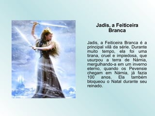 Jadis, a Feiticeira Branca Jadis, a Feiticeira Branca é a principal vilã da série. Durante muito tempo, ela foi uma tirana, cruel e impiedosa, que usurpou a terra de Nárnia, mergulhando-a em um inverno eterno, quando os Pevensie chegam em Nárnia, já fazia 100 anos. Ela também bloqueou o Natal durante seu reinado.   