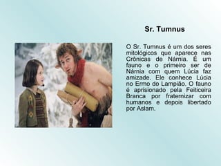 Sr. Tumnus O Sr. Tumnus é um dos seres mitológicos que aparece nas Crônicas de Nárnia. É um fauno e o primeiro ser de Nárnia com quem Lúcia faz amizade. Ele conhece Lúcia no Ermo do Lampião. O fauno é aprisionado pela Feiticeira Branca por fraternizar com humanos e depois libertado por Aslam.  
