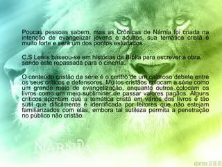 Poucas pessoas sabem, mas as Crônicas de Nárnia foi criada na intenção de evangelizar jovens e adultos, sua temática cristã é muito forte e será um dos pontos estudados .  C.S Lewis baseou-se em histórias da Bíblia para escrever a obra, sendo este repassada para o cinema. O conteúdo cristão da série é o centro de um caloroso debate entre os seus críticos e defensores. Muitos cristãos colocam a série como um grande meio de evangelização, enquanto outros colocam os livros como um meio subliminar de passar valores pagãos. Alguns críticos apontam que a temática cristã em vários dos livros é tão sutil que dificilmente é identificada por leitores que não estejam familiarizados com elas, embora tal sutileza permita a penetração no público não cristão.  