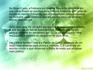 No filme o Leão, a Feiticeira e o Guarda Roupa há uma cena em que o leão Aslam se sacrifica em nome dos humanos, por conta da traição do menino Edmundo, que impressionado pelas promessas da Feiticeira Jadis, colabora com ela em seu plano de dominar Nárnia para sempre.  Após esta cena, há um outra em que o leão aparece ressuscitado, já que as Leis de Nárnia foram escritas de modo que, se um sangue inocente for derramado por causa de um culpado, este ressuscitará e redimirá os pecadores de seus erros.  Lhe parece familiar? Isso é a Paixão de Cristo, adaptada de um modo mais atraente para jovens e crianças, C.S Lewis era um escritor cristão e quis dinamizar a Bíblia de modo que atingisse mais público. 