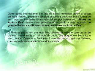 Outro ponto interessante é o fato de seres humanos serem a causa de toda história, poderiam ter sido escolhida qualquer outra forma de ser, mas os humanos foram escolhidos por serem os “  Filhos de Adão e Eva ”, dando mais embasamento cristão à obra, quando “  o grande Rei se sacrifica em nome dos filhos de Adão e Eva”  . O filme se passa em um local frio, coberto de neve e com um ar de tristeza, isso durante o “ reinado” de Jadis, que bloqueou o Sol, a luz e até o Natal. Quando a Feiticeira é vencida, todo o gelo se derrete, tranzendo de volta à Nárnia o calor e a vida.  