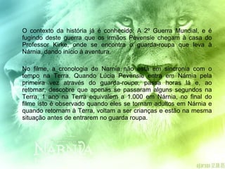 O contexto da história já é conhecido: A 2º Guerra Mundial, e é fugindo deste guerra que os irmãos Pevensie chegam à casa do Professor Kirke, onde se encontra o guarda-roupa que leva à Nárnia, dando início à aventura. No filme, a cronologia de Narnia não está em sincronia com o tempo na Terra. Quando Lúcia Pevensie entra em Nárnia pela primeira vez através do guarda-roupa, passa horas lá e, ao retornar, descobre que apenas se passaram alguns segundos na Terra, 1 ano na Terra equivalem a 1.000 em Nárnia, no final do filme isto é observado quando eles se tornam adultos em Nárnia e quando retornam à Terra, voltam a ser crianças e estão na mesma situação antes de entrarem no guarda roupa.  