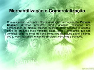 Mercantilização e Comercialização Com o sucesso do primeiro filme e a exibição da continuação  Príncipe Caspian , diversos produtos foram lançados baseados nos personagens de Nárnia, fazendo sucesso entre crianças e adultos, entre os produtos mais vendidos estão livros ( lembrando que são vendidos tanto os livros da série como livro de estudo sobre a série), dvd’s, jogos, fantasias, materiais escolares, cd-rooms e bonecos.  