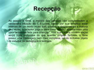 Recepção Ao assistir o filme, a maioria das pessoas não compreendem a verdadeira intuição do C.S Lewis, talvez por sua temática estar inserida de um modo muito sutil, passando despercebida a maioria das vezes, o receptor julga a obra como sendo “ apenas mais uma obra fantasiosa feita para crianças”, mas sua história contém traços ainda mais profundos do que apenas simples fantasia, o filme possui uma mensagem bem mais complexa, sendo inclusive objeto de estudos de pedagogos e teólogos.  