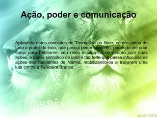 Ação, poder e comunicação Aplicando estes conceitos de Thompson ao filme, vemos antes de tudo o poder do leão, que possui poder supremo, podendo até criar seres para habitarem seu reino e julgá-los de acordo com suas ações, o poder simbólico de leão é tão forte que passa influencia as ações dos habitantes de Nárnia, mobilizando-os a travarem uma luta contra a Feiticeira Branca. 