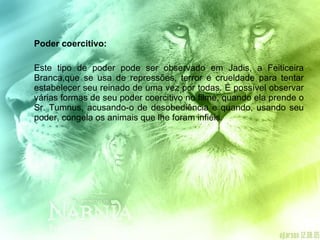 Poder coercitivo: Este tipo de poder pode ser observado em Jadis, a Feiticeira Branca,que se usa de repressões, terror e crueldade para tentar estabelecer seu reinado de uma vez por todas. É possível observar várias formas de seu poder coercitivo no filme, quando ela prende o Sr. Tumnus, acusando-o de desobediência e quando, usando seu poder, congela os animais que lhe foram infiéis. 