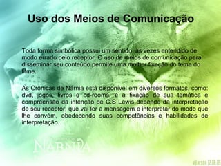 Uso dos Meios de Comunicação Toda forma simbólica possui um sentido, às vezes entendido de modo errado pelo receptor. O uso de meios de comunicação para disseminar seu conteúdo permite uma melhor fixação do tema do filme. As Crônicas de Nárnia está disponível em diversos formatos, como: dvd, jogos, livros e cd-rooms, e a fixação de sua temática e compreensão da intenção de C.S Lewis depende da interpretação de seu receptor, que vai ler a mensagem e interpretar do modo que lhe convém, obedecendo suas competências e habilidades de interpretação. 