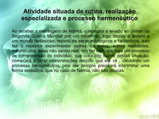 Atividade situada de rotina, realização especializada e processo hermenêutico Ao receber a mensagem de Nárnia, o receptor é levado ao clímax da Segunda Guerra Mundial por um momento, logo depois é levado a um mundo fantasioso, repleto de seres mitológicos e fantásticos, isso faz o receptor experimentar outros contextos, outras realidades, mesmo uma delas não sendo real, isto faz com que haja um processo de compreensão do indivíduo, que colocado diante destas situação, comecará a fazer interpretações daquilo que ele vê , causando um processo hermenêutico, pois ele sempre precisará interpretar uma forma simbólica, que no caso de Nárnia, não são poucas. 