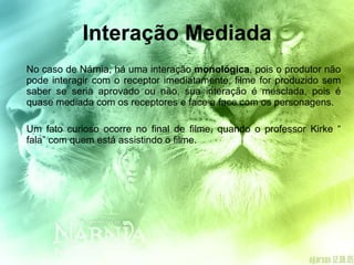 Interação Mediada No caso de Nárnia, há uma interação  monológica , pois o produtor não pode interagir com o receptor imediatamente, filme for produzido sem saber se seria aprovado ou não, sua interação é mesclada, pois é quase mediada com os receptores e face a face com os personagens. Um fato curioso ocorre no final de filme, quando o professor Kirke “ fala” com quem está assistindo o filme. 