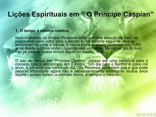 Lições Espirituais em “ O Príncipe Caspian” 1.  O tempo é mesmo relativo Num momento, os irmãos Pevensie estão em uma estação de trem, se preparando para voltar para a escola; e, no instante seguinte, eles se encontram de volta a Nárnia. Embora tenha passado muito tempo - 1300 anos desde a última visita -, quando eles voltam de Nárnia no fim do livro, não se passou quase tempo algum no mundo “real”. O uso do tempo em “Príncipe Caspian” parece ser uma metáfora para o conceito bíblico encontrado em 2 Pedro: “Um dia para o Senhor é como mil anos, e mil anos são como um dia.” Os Pevensie aprendem que o que pode parecer importante agora não é necessariamente importante muitos anos depois - porém Aslam, o símbolo divino, é sempre o mesmo. 