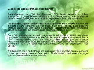 2. Deixe de lado as grandes expectativas  Repetidamente, em “Príncipe Caspian”, C.S. Lewis examina as falsas suposições e expectativas de alguns dos personagens quando eles se baseiam em informações incorretas ou julgam os outros pela aparência. Por exemplo, alguém poderia dizer que o guerreiro mais valente no livro não é Pedro ou um telmarino. Em vez disso, é um rato, Ripchip. Esse pequeno soldado quase dá uma surra no príncipe Caspian, que, com arrogância, pensa que alguém tão pequeno não conseguiria vencê-lo. De modo semelhante, quando as crianças retornam a Nárnia, os atuais narnianos - assim como o príncipe Caspian - estão esperando que adultos, e não crianças, venham em seu socorro. Sem saber que as crianças realizaram atos de bravura no passado para salvar Nárnia, os narnianos os encontram com um certo desapontamento, como se dissessem: “São vocês?” A Bíblia está cheia de histórias nas quais que Deus escolhe quem é pequeno ou tolo para demonstrar o Seu poder. Ainda assim, continuamos a julgar apenas pelas qualidades superficiais. 