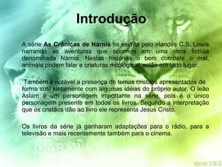 Introdução A série  As Crônicas de Nárnia  foi escrita pelo irlandês C.S. Lewis narrando as aventuras que ocorrem em uma terra fictícia denominada Nárnia. Nestas histórias o bem combate o mal, animais podem falar e criaturas mitológicas estão em todo lugar.   Também é notável a presença de temas cristãos apresentados de  forma sutil juntamente com algumas idéias do próprio autor. O leão Aslam é um personagem importante na série, pois é o único personagem presente em todos os livros. Segundo a interpretação que os cristãos dão ao livro ele representa Jesus Cristo. Os livros da série já ganharam adaptações para o rádio, para a televisão e mais recentemente também para o cinema. 