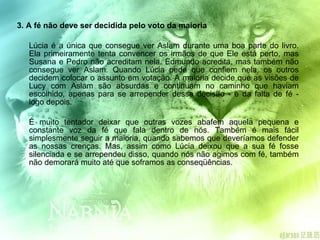3. A fé não deve ser decidida pelo voto da maioria  Lúcia é a única que consegue ver Aslam durante uma boa parte do livro. Ela primeiramente tenta convencer os irmãos de que Ele está perto, mas Susana e Pedro não acreditam nela. Edmundo acredita, mas também não consegue ver Aslam. Quando Lúcia pede que confiem nela, os outros decidem colocar o assunto em votação. A maioria decide que as visões de Lucy com Aslam são absurdas e continuam no caminho que haviam escolhido, apenas para se arrepender dessa decisão - e da falta de fé - logo depois. É muito tentador deixar que outras vozes abafem aquela pequena e constante voz da fé que fala dentro de nós. Também é mais fácil simplesmente seguir a maioria, quando sabemos que deveríamos defender as nossas crenças. Mas, assim como Lúcia deixou que a sua fé fosse silenciada e se arrependeu disso, quando nós não agimos com fé, também não demorará muito até que soframos as conseqüências.  