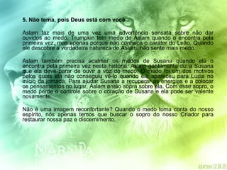 5. Não tema, pois Deus está com você Aslam faz mais de uma vez uma advertência sensata sobre não dar ouvidos ao medo. Trumpkin tem medo de Aslam quando o encontra pela primeira vez, mas apenas porque não conhece o caráter do Leão. Quando ele descobre a verdadeira natureza de Aslam, não sente mais medo. Aslam também precisa acalmar os medos de Susana quando ela o encontra pela primeira vez nesta história. Aslam gentilmente diz a Susana que ela deve parar de ouvir a voz do medo. O medo foi um dos motivos pelos quais ela não conseguiu vê-lo quando ele apareceu para Lúcia no início da jornada. Para ajudar Susana a recuperar as energias e a colocar os pensamentos no lugar, Aslam então sopra sobre ela. Com esse sopro, o medo perde o controle sobre o coração de Susana e ela pode ser valente novamente. Não é uma imagem reconfortante? Quando o medo toma conta do nosso espírito, nós apenas temos que buscar o sopro do nosso Criador para restaurar nossa paz e discernimento. 