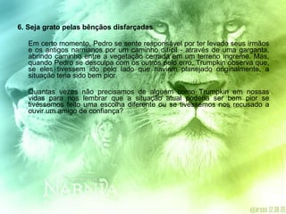 6. Seja grato pelas bênçãos disfarçadas  Em certo momento, Pedro se sente responsável por ter levado seus irmãos e os antigos narnianos por um caminho difícil - através de uma garganta, abrindo caminho entre a vegetação cerrada em um terreno íngreme. Mas, quando Pedro se desculpa com os outros pelo erro, Trumpkin observa que, se eles tivessem ido pelo lado que haviam planejado originalmente, a situação teria sido bem pior. Quantas vezes não precisamos de alguém como Trumpkin em nossas vidas para nos lembrar que a situação atual poderia ser bem pior se tivéssemos feito uma escolha diferente ou se tivéssemos nos recusado a ouvir um amigo de confiança? 