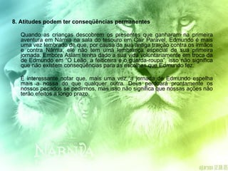 8. Atitudes podem ter conseqüências permanentes  Quando as crianças descobrem os presentes que ganharam na primeira aventura em Nárnia na sala do tesouro em Cair Paravel, Edmundo é mais uma vez lembrado de que, por causa da sua antiga traição contra os irmãos e contra Nárnia, ele não tem uma lembrança especial de sua primeira jornada. Embora Aslam tenha dado a sua vida voluntariamente em troca da de Edmundo em “O Leão, a feiticeira e o guarda-roupa”, isso não significa que não existem conseqüências para as escolhas que Edmundo fez. É interessante notar que, mais uma vez, a jornada de Edmundo espelha mais a nossa do que qualquer outra. Deus perdoará prontamente os nossos pecados se pedirmos, mas isso não significa que nossas ações não terão efeitos a longo prazo. 
