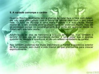 9. A vaidade corrompe o caráter  Quando Ripchip finalmente tem a chance de estar face a face com Aslam, ele não está preocupado com o futuro de Nárnia nem com o seu papel nele. O foco de Ripchip é uma mera vaidade - a sua cauda. Nesse momento, o rato poderia pedir qualquer coisa ao poderoso Aslam, mas ele só consegue pensar no constrangimento que sente por aparecer diante de Aslam sem sua bela cauda. Aslam louva os atos de heroísmo e bravura de Ripchip, mas também o lembra de que ele dá importância demais a uma coisa que é apenas questão de vaidade e aparência, e não um reflexo verdadeiro de caráter. Nós também podemos dar muita importância a manter a aparência exterior de fé e piedade, sem nutrir a vida interior de que precisamos para crescer espiritualmente. 