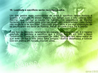 10. Lealdade e sacrifício serão recompensados  Um dos gestos mais comoventes de amor e sacrifício nessa história é quando o exército de anões implora que Aslam cure o seu valente líder Ripchip, que perdeu a cauda na batalha. Os seguidores de Ripchip declaram que cortarão suas próprias caudas em solidariedade, caso Aslam não restaure a de seu líder. Comovido pelos ratos e por sua disposição de se sacrificarem em favor de Ripchip, Aslam concede o que lhe é pedido. Esse tipo de devoção, raramente encontrada em nosso mundo, é o mesmo exemplo de lealdade e sacrifício que a Bíblia nos dá em todo o Novo Testamento. Como diz a passagem de João: “Ninguém tem amor maior do que este, de dar a vida pelos seus amigos.” Somos desafiados a colocar isso em prática em nossas próprias vidas. 