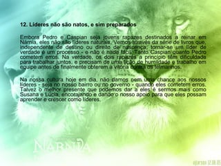 12. Líderes não são natos, e sim preparados  Embora Pedro e Caspian seja jovens rapazes destinados a reinar em Nárnia, eles não são líderes naturais. Vemos através da série de livros que, independente de destino ou direito de nascença, tornar-se um líder de verdade é um processo - e não é nada fácil. Tanto Caspian quanto Pedro cometem erros. Na verdade, os dois rapazes a princípio têm dificuldade para trabalhar juntos, e precisam de uma lição de humildade e trabalho em equipe antes de finalmente obterem a vitória contra os telmarinos. Na nossa cultura hoje em dia, não damos nem uma chance aos nossos líderes - seja no nosso bairro ou no governo - quando eles cometem erros. Talvez o melhor presente que podemos dar a eles é sermos mais como Susana e Lúcia, encorajando e dando o nosso apoio para que eles possam aprender e crescer como líderes. 