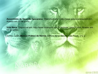 Assembléia de Deus da Apucarana . Disponível em: <http://www.adapucarana.com.br>. Acesso em 03 de junho. Vida Nova . Disponível em: http://www.vidanova.com.br/teologia_gabr05.html. Acesso em 03 de junho. Duriez, Colin.  Manual Prático de Nárnia . Editora Novo Século: São Paulo. 272 p . 