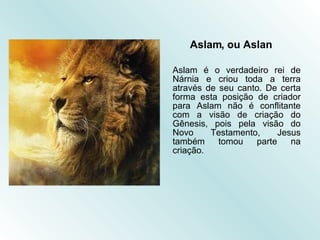 Aslam, ou Aslan Aslam é o verdadeiro rei de Nárnia e criou toda a terra através de seu canto. De certa forma esta posição de criador para Aslam não é conflitante com a visão de criação do Gênesis, pois pela visão do Novo Testamento, Jesus também tomou parte na criação.  