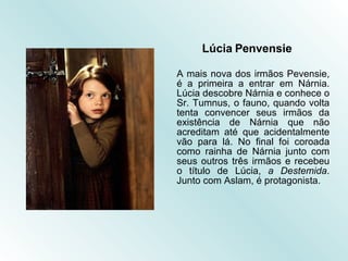 Lúcia Penvensie A mais nova dos irmãos Pevensie, é a primeira a entrar em Nárnia. Lúcia descobre Nárnia e conhece o Sr. Tumnus, o fauno, quando volta tenta convencer seus irmãos da existência de Nárnia que não acreditam até que acidentalmente vão para lá. No final foi coroada como rainha de Nárnia junto com seus outros três irmãos e recebeu o título de Lúcia,  a Destemida . Junto com Aslam, é protagonista. 