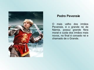 Pedro Pevensie O mais velho dos irmãos Pevensie, é o grande rei de Nárnia, possui grande fibra moral e cuida dos irmãos mais novos, no final é coroado rei e chamado de o Grande. 