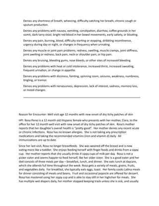 Denies any shortness of breath, wheezing, difficulty catching her breath, chronic cough or
sputum production.
Denies any problems with nausea, vomiting, constipation, diarrhea, coffee grounds in her
vomit, dark tarry stool, bright red blood in her bowel movements, early satiety, or bloating.
Denies any pain, burning, blood, difficulty starting or stopping, dribbling incontinence,
urgency during day or night, or changes in frequency when urinating.
Denies any muscle or joint pain problems, redness, swelling, muscle cramps, joint stiffness,
joint swelling or redness, back pain, neck or shoulder pain, or hip pain.
Denies any bruising, bleeding gums, nose bleeds, or other sites of increased bleeding.
Denies any problems with heat or cold intolerance, increased thirst, increased sweating,
frequent urination, or change in appetite.
Denies any problems with dizziness, fainting, spinning room, seizures, weakness, numbness,
tingling, or tremor.
Denies any problems with nervousness, depression, lack of interest, sadness, memory loss,
or mood changes.
Reason for Encounter: Well visit age 12 months with new onset of dry itchy patches of skin
HPI: Rosa Perez is a 12 month old Hispanic female who presents with her mother, Clara, to the
office for her 12 month well visit with new onset of dry itchy patches of skin. Rosa’s mother
reports that her daughter’s overall health is “pretty good”. Her mother denies any recent acute
or chronic infections. Rosa has no known allergies. She is not taking any prescription
medications and taking the recommended vitamins (iron and vitamin d) daily. All
immunizations are up to date.
Since her last visit, Rosa no longer breastfeeds. She was weaned off the breast and is now
eating more like a toddler. She enjoys feeding herself with finger foods and drinks from a sippy
cup. Her mother reports that she usually drinks 4 sippy cups of milk per day. Rosa is not a
picker eater and seems happier to feed herself, like her older sister. She is a good eater and her
diet consists of three meals per day – breakfast, lunch, and dinner. She eats lunch at daycare,
which she attends full time throughout the week. Rosa gets a variety of meats, grains, fruits,
and vegetables daily. For breakfast, she typically eats eggs, toast. Her family cooks Latina meals
for dinner consisting of meats and beans. Fruit and occasional popsicle are offered for dessert.
Rosa has mastered using her sippy cup and is able to stay still in her highchair for meals. She
has multiple wet diapers daily, her mother stopped keeping track unless she is sick, and usually
 