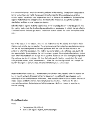has two stool diapers – one in the morning and one in the evening. She typically sleeps about
ten to twelve hours per night. Rosa naps in the afternoon for 3 hours at daycare, and her
mother reports sometimes even longer when she is at home on the weekends. Rosa’s mother
reports that she has met all appropriate developmental milestones, except she is unable to
stand alone and take several independent steps.
Patient’s mother reports that she is concerned about “dry red patches” on her daughter’s skin.
Her mother states that she developed a rash about three weeks ago. It initially started off with
a few little lesions and they got worse. The lesions started behind her knees and reports there
are a
few in the creases of her elbows. Rosa has not had rashes like this before. Her mother states
that the rash is itchy, but not painful. There isn’t anything that makes her rash better or worse.
She has not noticed any other associated symptoms with her rash and does not recall any
pattern to when the rash occurs. Her mother put some lotion on the affected area, but it did
not seem to help. She states that the rash is not very severe. No one in the family has a similar
rash. There has not been any change in her appetite. Rosa has not been eating anything out of
the ordinary, but she is in daycare full time during the week. Mother reports that she is not
using any new lotions, soaps, or deodorants. When the rash initially started, she changed the
laundry detergent to perfume free. No one in the family has a similar rash.
Problem Statement: Rosa is a 12 month old Hispanic female who presents with her mother for
her 12 month well visit. She reports that her daughter’s overall health is pretty good and is
meeting all of her developmental milestones. New onset of scattered dry scaly skin patches on
elbow creases and behind knees noted on physical examination. + Itchiness. No other
associated symptoms. Patient attends full time daycare. No fever, change in appetite, or
trouble sleeping.
Physical Examination
Vitals:
• Temperature: 98.6 F (oral)
• Pulse: 100 regular rhythm, normal strength
 