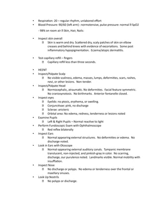 • Respiration: 20 – regular rhythm, unlabored effort
• Blood Pressure: 90/60 (left arm) : normotensive, pulse pressure: normal SpO2
- 98% on room air Skin, Hair, Nails:
• Inspect skin overall
Skin is warm and dry. Scattered dry, scaly patches of skin on elbow
creases and behind knees with evidence of excoriations. Some post
inflammatory hypopigmentation. Eczema/atopic dermatitis.
• Test capillary refill – fingers
Capillary refill less than three seconds.
• HEENT
• Inspect/Palpate Scalp
No visible scaliness, edema, masses, lumps, deformities, scars, rashes,
nevi, or other lesions. Non-tender.
• Inspect/Palpate Head
Normocephalic, atraumatic. No deformities. Facial feature symmetric.
No craniosynotosis. No birthmarks. Anterior fontanelle closed.
• Inspect eyes
Eyelids: no ptosis, erythema, or swelling.
Conjunctivae: pink, no discharge
Sclerae: anicteric
Orbital area: No edema, redness, tenderness or lesions noted
• Examine Pupils
Left & Right Pupils – Normal reactive to light
• Perform Fundoscopic Exam with Ophthalmoscope
Red reflex bilaterally
• Inspect Ears
Normal appearing external structures. No deformities or edema. No
discharge noted.
• Look in Ears with Otoscope
Normal-appearing external auditory canals. Tympanic membrane
translucent, non-injected, and pinkish-gray in color. No scarring,
discharge, our purulence noted. Landmarks visible. Normal mobility with
insufflation.
• Inspect Nose
No discharge or polyps. No edema or tenderness over the frontal or
maxillary sinuses.
• Look Up Nostrils
No polyps or discharge.
 