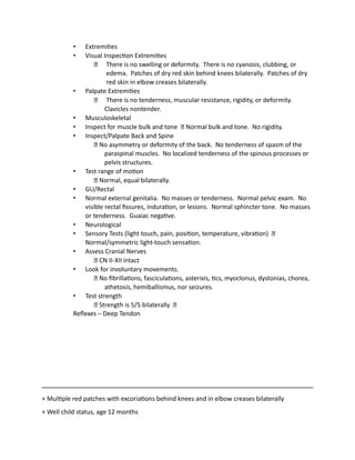 • Extremities
• Visual Inspection Extremities
There is no swelling or deformity. There is no cyanosis, clubbing, or
edema. Patches of dry red skin behind knees bilaterally. Patches of dry
red skin in elbow creases bilaterally.
• Palpate Extremities
There is no tenderness, muscular resistance, rigidity, or deformity.
Clavicles nontender.
• Musculoskeletal
• Inspect for muscle bulk and tone Normal bulk and tone. No rigidity.
• Inspect/Palpate Back and Spine
No asymmetry or deformity of the back. No tenderness of spasm of the
paraspinal muscles. No localized tenderness of the spinous processes or
pelvis structures.
• Test range of motion
Normal, equal bilaterally.
• GU/Rectal
• Normal external genitalia. No masses or tenderness. Normal pelvic exam. No
visible rectal fissures, induration, or lesions. Normal sphincter tone. No masses
or tenderness. Guaiac negative.
• Neurological
• Sensory Tests (light touch, pain, position, temperature, vibration)
Normal/symmetric light-touch sensation.
• Assess Cranial Nerves
CN II-XII intact
• Look for involuntary movements.
No fibrillations, fasciculations, asterixis, tics, myoclonus, dystonias, chorea,
athetosis, hemiballismus, nor seizures.
• Test strength
Strength is 5/5 bilaterally
Reflexes – Deep Tendon
+ Multiple red patches with excoriations behind knees and in elbow creases bilaterally
+ Well child status, age 12 months
 