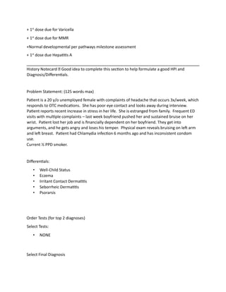 + 1st
dose due for Varicella
+ 1st
dose due for MMR
+Normal developmental per pathways milestone assessment
+ 1st
dose due Hepatitis A
History Notecard Good idea to complete this section to help formulate a good HPI and
Diagnosis/Differentials.
Problem Statement: (125 words max)
Patient is a 20 y/o unemployed female with complaints of headache that occurs 3x/week, which
responds to OTC medications. She has poor eye contact and looks away during interview.
Patient reports recent increase in stress in her life. She is estranged from family. Frequent ED
visits with multiple complaints – last week boyfriend pushed her and sustained bruise on her
wrist. Patient lost her job and is financially dependent on her boyfriend. They get into
arguments, and he gets angry and loses his temper. Physical exam reveals bruising on left arm
and left breast. Patient had Chlamydia infection 6 months ago and has inconsistent condom
use.
Current ½ PPD smoker.
Differentials:
• Well-Child Status
• Eczema
• Irritant Contact Dermatitis
• Seborrheic Dermatitis
• Psorarsis
Order Tests (for top 2 diagnoses)
Select Tests:
• NONE
Select Final Diagnosis
 