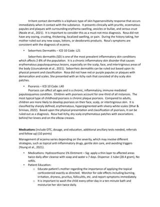 Irritant contact dermatitis is a biphasic type of skin hypersensitivity response that occurs
immediately when it contact with the substance. It presents clinically with pruritic, eczematous
papules and plaques with surrounding erythema swelling, vesicles or bullae, and serous crust
(Neale et al., 2021). It is important to consider this as a must-not-miss diagnosis. Rosa did not
have any oozing, crusting, thickening, localized swelling, or pain. During the history taking, her
mother ruled out any new soaps, lotions, or deodorants products. Rosa’s symptoms are
consistent with the diagnosis of eczema.
• Seborrheic Dermatitis – ICD 10 Code: L21
Seborrheic dermatitis (SD) is one of the most prevalent inflammatory skin conditions
which affects 2-8% of the population. It is a chronic inflammatory skin disorder that causes
erythematous papulosquamous lesions, especially on the scalp, face, and intertriginous areas of
the body (Uzuncakmak et al., 2021). Seborrheic dermatitis can be ruled out based upon its
physical present and classification. Rosa did not have red or purple papules or plaques with
demarcation and scales. She presented with an itchy rash that consisted of dry scaly skin
patches.
• Psorarsis – ICD 10 Code: L40
Psoriasis can affect all ages and is a chronic, inflammatory, immune-mediated
papulosquamos condition. Children with psoriasis account for one-third of all instances. The
most typical type of childhood psoriasis is chronic plaque psoriasis. Compared to adults,
children are more likely to develop psoriasis on their face, scalp, or intertriginous skin. It is
classified by sharply defined, erythematous, hyperpigmented with silvery-white scales (Dhar &
Srinivas, 2022). Based upon the physical presentation and classification of psoriasis, it can be
ruled out as a diagnosis. Rosa had itchy, dry scaly erythematous patches with excoriations
behind her knees and on the elbow creases.
Medications (include OTC, dosage, and education, additional ancillary tests needed, referrals
and follow up) (10 points)
Management of eczema varies depending on the severity, which may involve different
strategies, such as topical anti-inflammatory drugs, gentle skin care, and avoiding triggers
(Young et al., 2021).
• Medications: Hydrocortisone 1% Ointment – Sig: apply a thin layer to affected areas
twice daily after cleanse with soap and water x 7 days. Dispense: 1 tube (28.4 gram), No
refills.
• Patient Education:
o Educate patient’s mother regarding the importance of applying the topical
corticosteroid exactly as directed. Monitor for side effects including burning,
irritation, dryness, pruritus, folliculitis, etc. and report symptoms immediately.
o It is important to wash the child every other day in a ten-minute bath and
moisturize her skin twice daily.
 