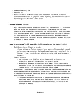 • Additional Ancillary: N/A
• Referrals: N/A
• Follow-ups: Return to office in 1 week for re-assessment of skin rash, or sooner if
symptoms don’t improve. If symptoms are not improving, would recommend Pediatric
Dermatology Consultation for further review.
Problem Statement (5 points)
• Rosa is a 12-month Hispanic female who presents with her mother for a 12 month well
visit. She reports that her daughter’s overall health is pretty good and that she is
meeting all of her developmental milestones. She continues to track along the 50% for
both height and weight. Rosa’s mother is concerned regarding new onset of scattered
dry, scaly skin patches on elbow creases and behind her knees, which was noted on
physical examination. + Itchiness. No other associated symptoms. No fever, no change
in appetite, or trouble sleeping.
Social Determinants of Health to Consider, Health Promotion and Risk Factors (5 points)
• Social Determinants of Health to Consider
o Access to Housing – Patient resides in a home with her older sister, both married,
and her maternal grandmother. She has adequate housing and a good family life. o
Child Care – Patient attends day care full-time during the week, while her parents
both work.
• Health Promotion
o You can protect your child from serious diseases with vaccinations. It is
important to keep up to date with their vaccination schedule.
o As your child is growing and developing, and they are moving towards eating
solids food, ensure that their food is cut up into small bite-sized piece to prevent
choking. Instruct the child to chew their food and eat slowly.
• Risk Factors o Childproof the home to prevent your child from exploring new things, ex:
safety lock cabinets that contain harmful cleaners which the child could potentially put
in their mouth, place gate at the top and bottom of staircase as your child is beginning to
walk to prevent accidental falls
o Car safety – ensure your child utilizes a car safety seat every time they are in a
vehicle and they should ride rear facing in the middle back seat. Invest in car
monitors to always monitor your baby without having to turn around or take
your eyes off the road.
References
 