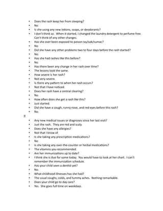 • Does the rash keep her from sleeping?
• No
• Is she using any new lotions, soaps, or deodorants?
• I don’t think so. When it started, I changed the laundry detergent to perfume free.
Can’t think of any other changes.
• Has she ever been exposed to poison ivy/oak/sumac?
• No
• Did she have any other problems two to four days before the rash started?
• No.
• Has she had rashes like this before?
• No
• Has there been any change in her rash over time?
• The lesions look the same.
• How severe is her rash?
• Not very severe.
• Is there any pattern to when her rash occurs?
• Not that I have noticed.
• Does her rash have a central clearing?
• No.
• How often does she get a rash like this?
• Just started.
• Did she have a cough, runny nose, and red eyes before this rash?
• No.
• Any new medical issues or diagnoses since her last visit?
• Just the rash. They are red and scaly.
• Does she have any allergies?
• Not that I know of.
• Is she taking any prescription medications?
• No
• Is she taking any over-the-counter or herbal medications?
• The vitamins you recommended.
• Are her immunizations up to date?
• I think she is due for some today. You would have to look at her chart. I can’t
remember the immunization schedule.
• Has your child seen a dentist yet?
• No.
• What childhood illnesses has she had?
• The usual coughs, colds, and tummy aches. Nothing remarkable.
• Does your child go to day care?
• Yes. She goes full time on weekdays.
 