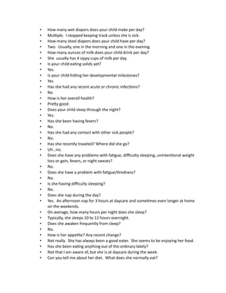 • How many wet diapers does your child make per day?
• Multiple. I stopped keeping track unless she is sick.
• How many stool diapers does your child have per day?
• Two. Usually, one in the morning and one in the evening.
• How many ounces of milk does your child drink per day?
• She usually has 4 sippy cups of milk per day.
• Is your child eating solids yet?
• Yes.
• Is your child hitting her developmental milestones?
• Yes
• Has she had any recent acute or chronic infections?
• No
• How is her overall health?
• Pretty good.
• Does your child sleep through the night?
• Yes.
• Has she been having fevers?
• No.
• Has she had any contact with other sick people?
• No.
• Has she recently traveled? Where did she go?
• Uh…no.
• Does she have any problems with fatigue, difficulty sleeping, unintentional weight
loss or gain, fevers, or night sweats?
• No.
• Does she have a problem with fatigue/tiredness?
• No.
• Is she having difficulty sleeping?
• No.
• Does she nap during the day?
• Yes. An afternoon nap for 3 hours at daycare and sometimes even longer at home
on the weekends.
• On average, how many hours per night does she sleep?
• Typically, she sleeps 10 to 12 hours overnight.
• Does she awaken frequently from sleep?
• No.
• How is her appetite? Any recent change?
• Not really. She has always been a good eater. She seems to be enjoying her food.
• Has she been eating anything out of the ordinary lately?
• Not that I am aware of, but she is at daycare during the week.
• Can you tell me about her diet. What does she normally eat?
 
