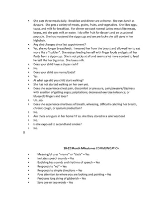 • She eats three meals daily. Breakfast and dinner are at home. She eats lunch at
daycare. She gets a variety of meats, grains, fruits, and vegetables. She likes eggs,
toast, and milk for breakfast. For dinner we cook normal Latina meals like meats,
beans, and she gets milk or water. I do offer fruit for dessert and an occasional
popsicle. She has mastered the sippy cup and we are lucky she still stays in her
highchair.
• Any diet changes since last appointment?
• Yes, she no longer breastfeeds. I weaned her from the breast and allowed her to eat
more like a “toddler”. She enjoys feeding herself with finger foods and gets all her
fluids from a sippy cup. She is not picky at all and seems a lot more content to feed
herself like her big sister. She loves milk.
• Does your child have a diaper rash?
• No.
• Does your child say mama/dada?
• Yes
• At what age did you child start walking?
• She has not started walking on her own yet.
• Does she experience chest pain, discomfort or pressure, pain/pressure/dizziness
with exertion of getting angry; palpitations; decreased exercise tolerance; or
blue/cold fingers and toes?
• Uh…no.
• Does she experience shortness of breath, wheezing, difficulty catching her breath,
chronic cough, or sputum production?
• No.
• Are there any guns in her home? If so. Are they stored in a safe location?
• No.
• Is she exposed to secondhand smoke?
• No.
10-12 Month Milestones COMMUNICATION:
• Meaningful uses “mama” or “dada” – Yes
• Imitates speech sounds – Yes
• Babbling has sounds and rhythms of speech – Yes
• Responds to “no” – Yes
• Responds to simple directions – Yes
• Pays attention to where you are looking and pointing – Yes
• Produces long string of gibberish – Yes
• Says one or two words – Yes
 