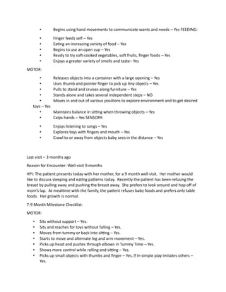 • Begins using hand movements to communicate wants and needs – Yes FEEDING:
• Finger feeds self – Yes
• Eating an increasing variety of food – Yes
• Begins to use an open cup – Yes
• Ready to try soft-cooked vegetables, soft fruits, finger foods – Yes
• Enjoys a greater variety of smells and taste– Yes
MOTOR:
• Releases objects into a container with a large opening – Yes
• Uses thumb and pointer finger to pick up tiny objects – Yes
• Pulls to stand and cruises along furniture – Yes
• Stands alone and takes several independent steps – NO
• Moves in and out of various positions to explore environment and to get desired
toys – Yes
• Maintains balance in sitting when throwing objects – Yes
• Calps hands – Yes SENSORY:
• Enjoys listening to songs – Yes
• Explores toys with fingers and mouth – Yes
• Crawl to or away from objects baby sees in the distance – Yes
Last visit – 3 months ago
Reason for Encounter: Well-visit 9 months
HPI: The patient presents today with her mother, for a 9 month well visit. Her mother would
like to discuss sleeping and eating patterns today. Recently the patient has been refusing the
breast by pulling away and pushing the breast away. She prefers to look around and hop off of
mom’s lap. At mealtime with the family, the patient refuses baby foods and prefers only table
foods. Her growth is normal.
7-9 Month Milestone Checklist:
MOTOR:
• Sits without support – Yes.
• Sits and reaches for toys without falling – Yes.
• Moves from tummy or back into sitting – Yes.
• Starts to move and alternate leg and arm movement – Yes.
• Picks up head and pushes through elbows in Tummy Time – Yes.
• Shows more control while rolling and sitting – Yes.
• Picks up small objects with thumbs and finger – Yes. In simple play imitates others –
Yes.
 